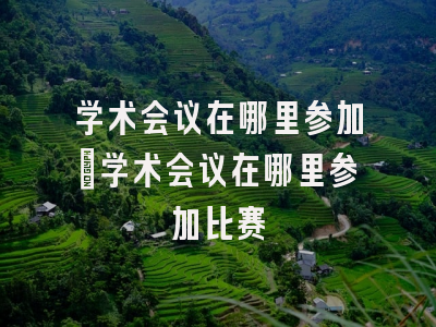 学术会议在哪里参加_学术会议在哪里参加比赛