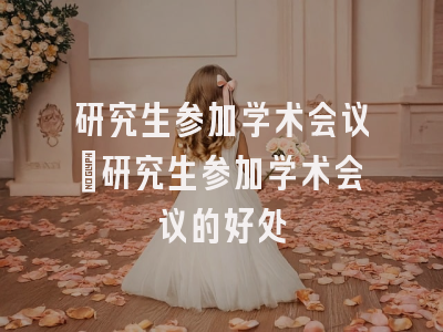 研究生参加学术会议_研究生参加学术会议的好处