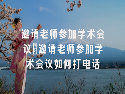 邀请老师参加学术会议_邀请老师参加学术会议如何打电话