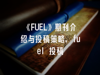 《FUEL》期刊介绍与投稿策略,fuel 投稿