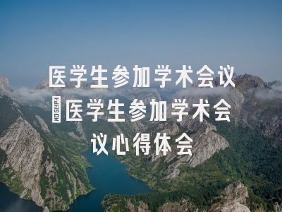 医学生参加学术会议_医学生参加学术会议心得体会