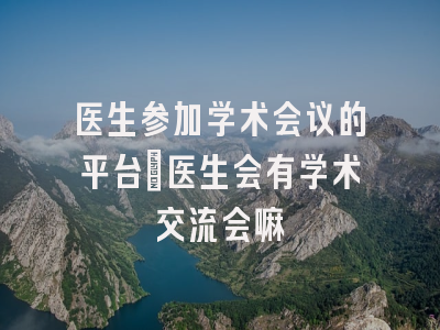 医生参加学术会议的平台_医生会有学术交流会嘛