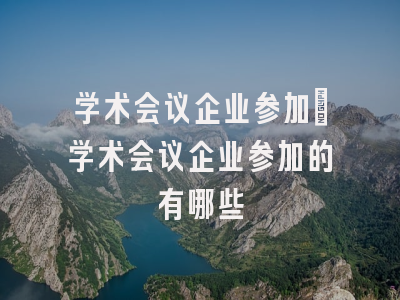 学术会议企业参加_学术会议企业参加的有哪些