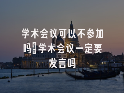 学术会议可以不参加吗_学术会议一定要发言吗