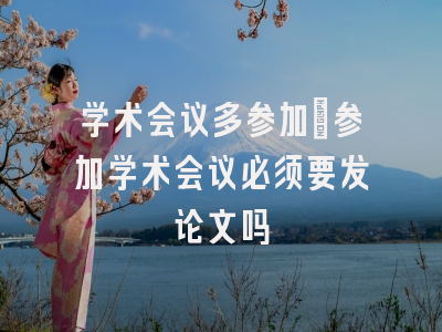 学术会议多参加_参加学术会议必须要发论文吗
