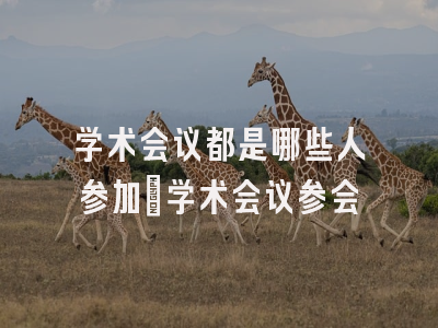 学术会议都是哪些人参加_学术会议参会