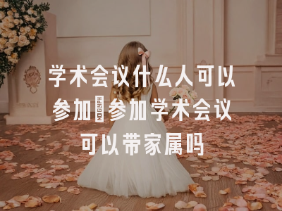 学术会议什么人可以参加_参加学术会议可以带家属吗