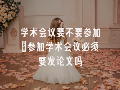 学术会议要不要参加_参加学术会议必须要发论文吗