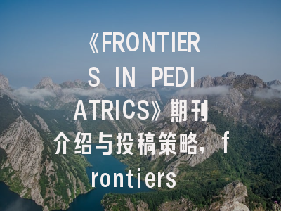 《FRONTIERS IN PEDIATRICS》期刊介绍与投稿策略,frontiers in系列期刊