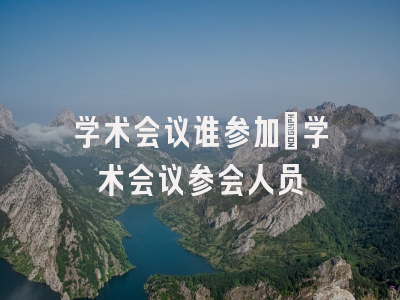学术会议谁参加_学术会议参会人员