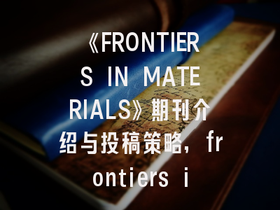 《FRONTIERS IN MATERIALS》期刊介绍与投稿策略,frontiers in materials 期刊