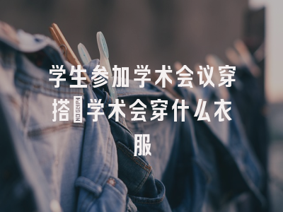 学生参加学术会议穿搭_学术会穿什么衣服