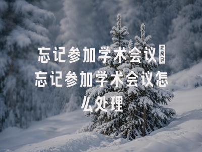 忘记参加学术会议_忘记参加学术会议怎么处理