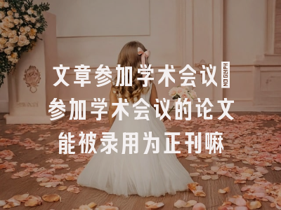 文章参加学术会议_参加学术会议的论文能被录用为正刊嘛