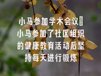 小马参加学术会议_小马参加了社区组织的健康教育活动后坚持每天进行锻炼