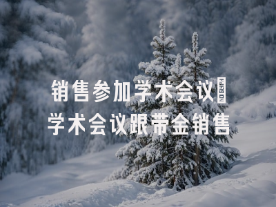 销售参加学术会议_学术会议跟带金销售