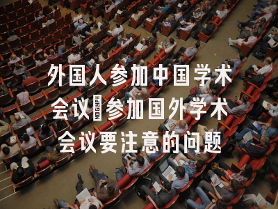 外国人参加中国学术会议_参加国外学术会议要注意的问题