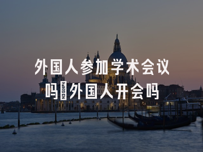 外国人参加学术会议吗_外国人开会吗