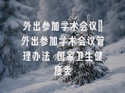 外出参加学术会议_外出参加学术会议管理办法 国家卫生健康委