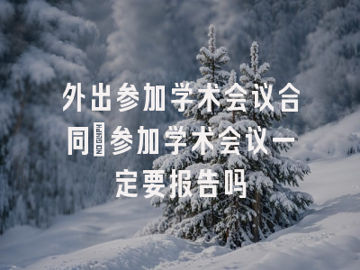 外出参加学术会议合同_参加学术会议一定要报告吗