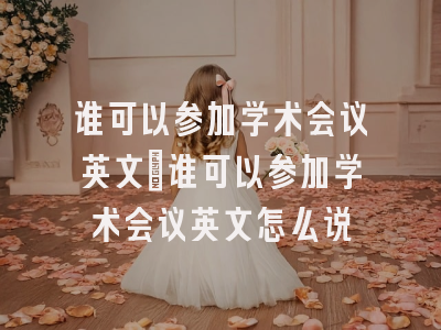谁可以参加学术会议英文_谁可以参加学术会议英文怎么说