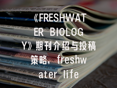 《FRESHWATER BIOLOGY》期刊介绍与投稿策略,freshwater life