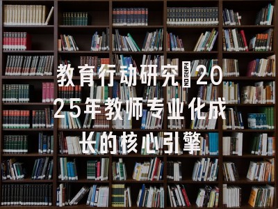 教育行动研究：2025年教师专业化成长的核心引擎