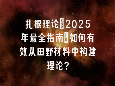 扎根理论：2025年最全指南：如何有效从田野材料中构建理论？