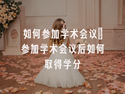 如何参加学术会议_参加学术会议后如何取得学分