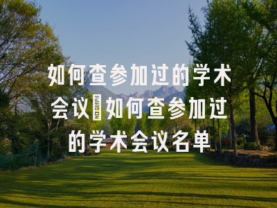 如何查参加过的学术会议_如何查参加过的学术会议名单