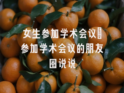 女生参加学术会议_参加学术会议的朋友圈说说