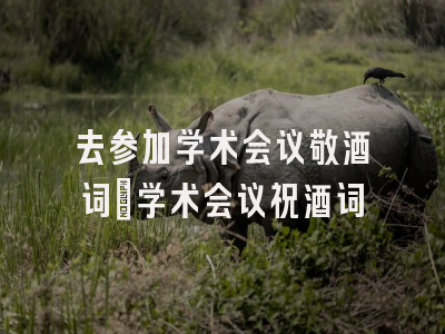去参加学术会议敬酒词_学术会议祝酒词