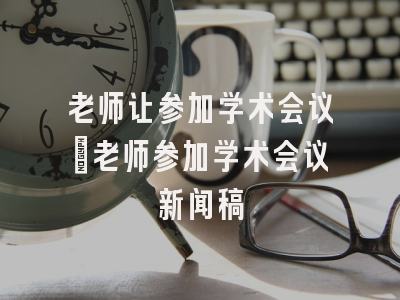 老师让参加学术会议_老师参加学术会议新闻稿