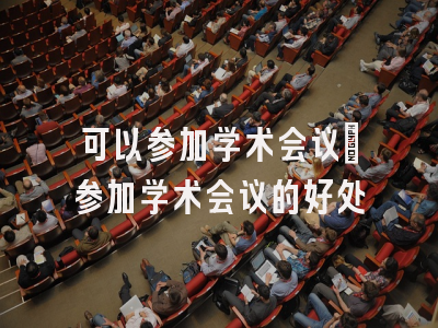 可以参加学术会议_参加学术会议的好处