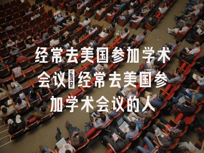 经常去美国参加学术会议_经常去美国参加学术会议的人