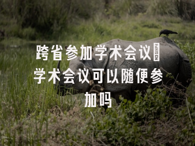跨省参加学术会议_学术会议可以随便参加吗