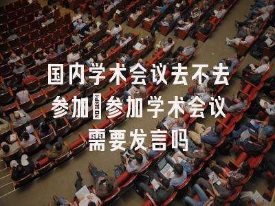 国内学术会议去不去参加_参加学术会议需要发言吗