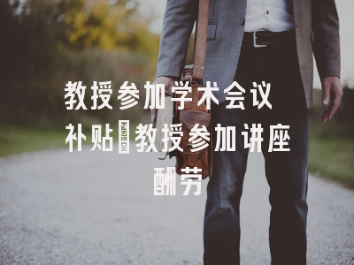 教授参加学术会议 补贴_教授参加讲座酬劳