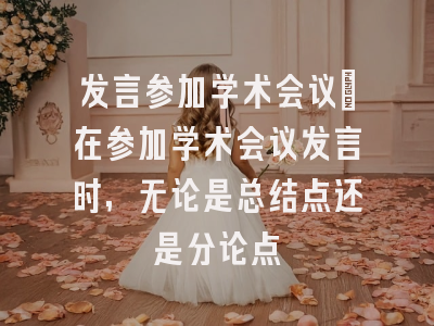 发言参加学术会议_在参加学术会议发言时,无论是总结点还是分论点