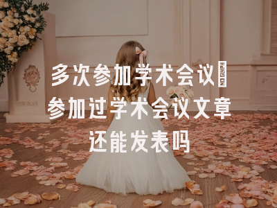 多次参加学术会议_参加过学术会议文章还能发表吗