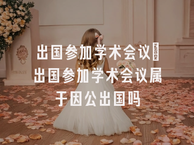 出国参加学术会议_出国参加学术会议属于因公出国吗