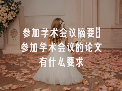 参加学术会议摘要_参加学术会议的论文有什么要求