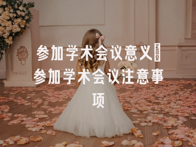 参加学术会议意义_参加学术会议注意事项