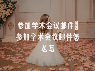 参加学术会议邮件_参加学术会议邮件怎么写