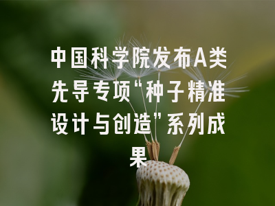 中国科学院发布A类先导专项“种子精准设计与创造”系列成果