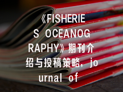 《FISHERIES OCEANOGRAPHY》期刊介绍与投稿策略,journal of fisheriessciences