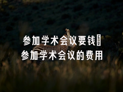 参加学术会议要钱_参加学术会议的费用
