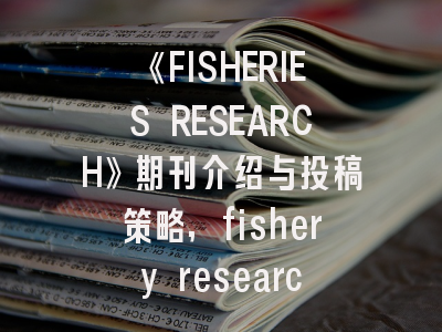 《FISHERIES RESEARCH》期刊介绍与投稿策略,fishery research