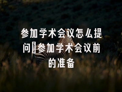 参加学术会议怎么提问_参加学术会议前的准备