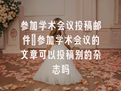 参加学术会议投稿邮件_参加学术会议的文章可以投稿别的杂志吗